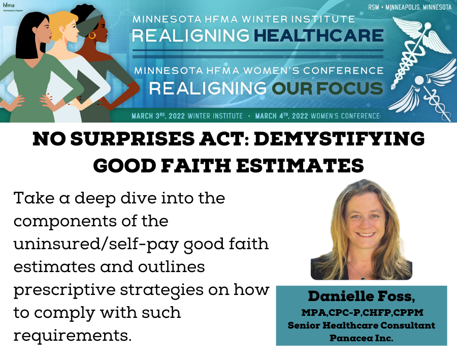 Image dispalys logo that reads "Minnesota HFMA Winter Institude Realigning Healthcare. Minnesota HFMA Women's Conference Realigning Our Focus. March 3rd. 2022 Winter Institutue. March 4th 2022 Women's Conference". Below logo is another section. It reads "No Surprises Act: Demystifing Good Faith Estimates. Take a deep dive into teh componenets of the uninisurced/self-pay good faith estimates and outlinse prescriptive strategies on how to comply with such requirements." To the right is an image of speaker with the caption "Danielle Foss, MPA,CPC-P, CHFP, CPPM, Senior Healthcare Consultant, Panacea Inc."